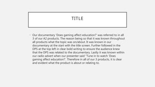 TITLE
• Our documentary ‘Does gaming affect education?’ was referred to in all
3 of our A2 products. The reason being so that it was known throughout
all products what the topic was on/about. It was known in our
documentary at the start with the title screen. Further followed in the
DPS at the top left in clear bold writing to ensure the audience knew
that the DPS was related to the documentary. Lastly it was known within
our radio advert when our presenter said “Tune in to watch ‘Does
gaming affect education?’. Therefore in all of our 3 products, it is clear
and evident what the product is about or relating to.
 