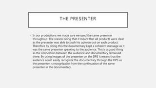 THE PRESENTER
• In our productions we made sure we used the same presenter
throughout. The reason being that it meant that all products were clear
as the presenter was able to push his opinion out on each product.
Therefore by doing this the documentary kept a coherent message as it
was the same presenter speaking to the audience. This is a good thing
as the connection between the audience and documentary remained
there. By using images of the presenter on the DPS it meant that the
audience could easily recognize the documentary through the DPS as
the presenter is recognizable from the continuation of the same
presenter in the documentary.
 