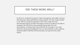 DID THESE WORK WELL?
• In all of our created A2 products, I feel as though we were able to ensure
that they were easily identified as being related. This was mostly evident
in our DPS by using the presenter as the main image from the
documentary taking up half of the page so that our audience are able to
recognize the DPS due to the presenter being clear from the
documentary. However there were still links for example in our radio
advert by using quotes/dialogue from our documentary as the audience
would be able to identify the documentary vox pop from the radio
advert.
 