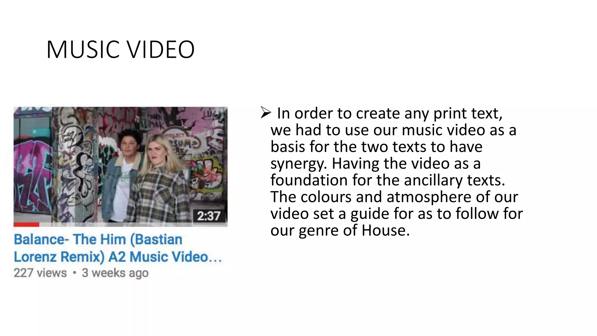 MUSIC VIDEO
 In order to create any print text,
we had to use our music video as a
basis for the two texts to have
synergy. Having the video as a
foundation for the ancillary texts.
The colours and atmosphere of our
video set a guide for as to follow for
our genre of House.
 