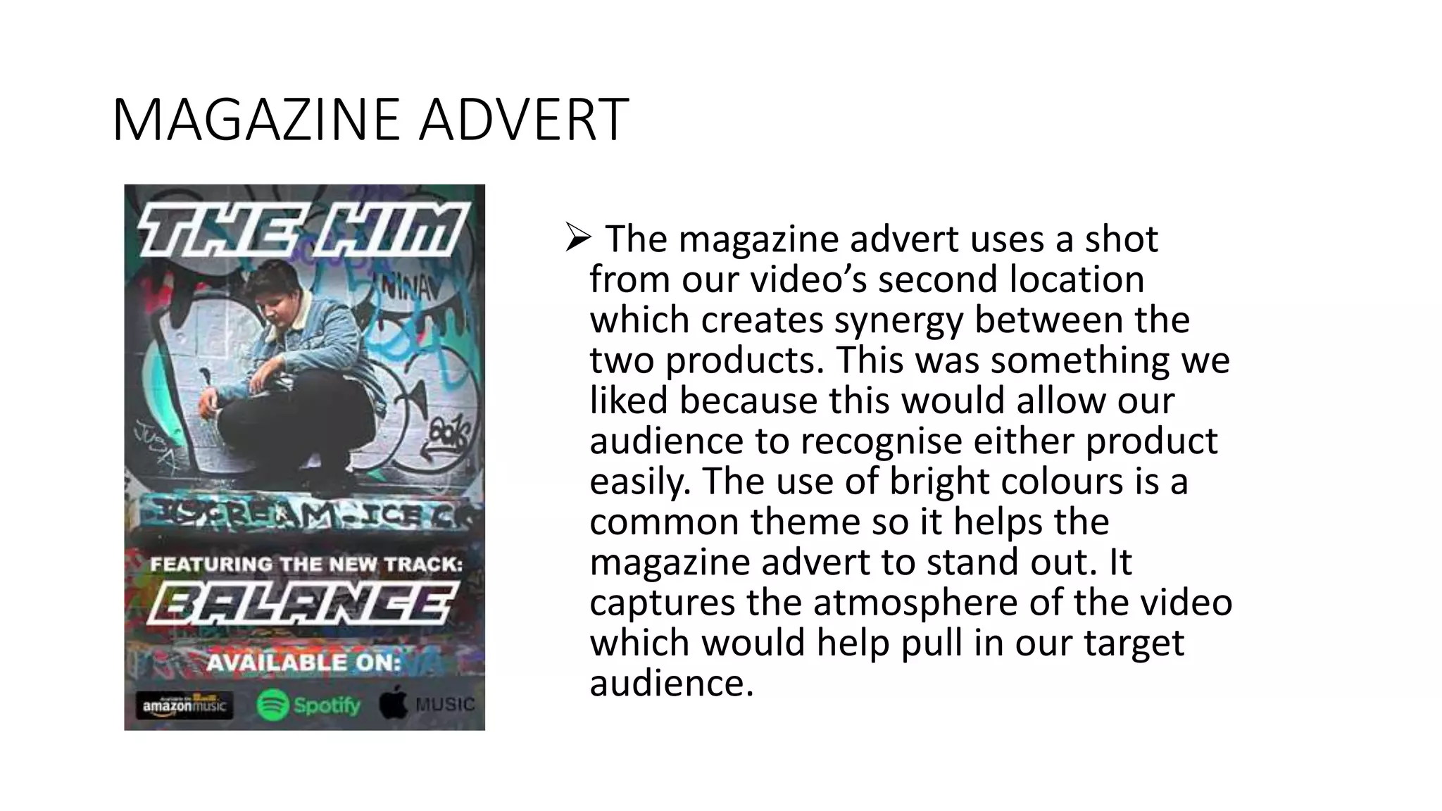 MAGAZINE ADVERT
 The magazine advert uses a shot
from our video’s second location
which creates synergy between the
two products. This was something we
liked because this would allow our
audience to recognise either product
easily. The use of bright colours is a
common theme so it helps the
magazine advert to stand out. It
captures the atmosphere of the video
which would help pull in our target
audience.
 