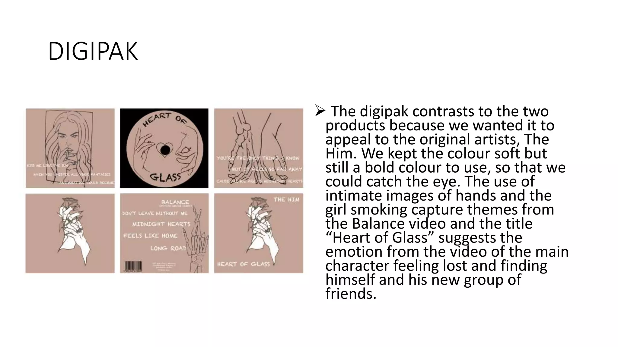 DIGIPAK
 The digipak contrasts to the two
products because we wanted it to
appeal to the original artists, The
Him. We kept the colour soft but
still a bold colour to use, so that we
could catch the eye. The use of
intimate images of hands and the
girl smoking capture themes from
the Balance video and the title
“Heart of Glass” suggests the
emotion from the video of the main
character feeling lost and finding
himself and his new group of
friends.
 