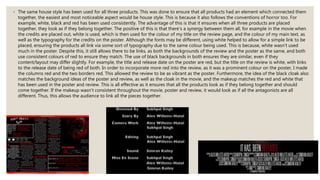 ◦ The same house style has been used for all three products. This was done to ensure that all products had an element which connected them
together, the easiest and most noticeable aspect would be house style. This is because it also follows the conventions of horror too. For
example, white, black and red has been used consistently. The advantage of this is that it ensures when all three products are placed
together, they look as if they belong together. The positive of this is that there's a synergy between them all, for example in the movie when
the credits are placed out, white is used, which is then used for the colour of my title on the review page, and the colour of my main text, as
well as the typography for the credits on the poster. Although the fonts may be different, using white helped to allow for a simple link to be
placed, ensuring the products all link via some sort of typography due to the same colour being used. This is because, white wasn't used
much in the poster. Despite this, it still allows there to be links, as both the backgrounds of the review and the poster as the same, and both
use consistent colours of red to ensure they match. The use of black backgrounds in both ensures they are similar, even if they
content/layout may differ slightly. For example, the title and release date on the poster are red, but the title on the review is white, with links
to the release date of being red of both. In order to incorporate more red into the review, as it was a prominent colour on the poster, I made
the columns red and the two borders red. This allowed the review to be as vibrant as the poster. Furthermore, the idea of the black cloak also
matches the background ideas of the poster and review, as well as the cloak in the movie, and the makeup matches the red and white that
has been used in the poster and review. This is all effective as it ensures that all the products look as if they belong together and should
come together. If the makeup wasn't consistent throughout the movie, poster and review, it would look as if all the antagonists are all
different. Thus, this allows the audience to link all the pieces together.
 