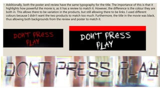 ◦ Additionally, both the poster and review have the same typography for the title. The importance of this is that it
highlights how powerful the movie is, as it has a review to match it. However, the difference is the colour they are
both in. This allows there to be variation in the products, but still allowing there to be links. I used different
colours because I didn’t want the two products to match too much. Furthermore, the title in the movie was black,
thus allowing both backgrounds from the review and poster to match it.
 