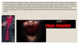 ◦ The main character is wearing a red top- allowing this to link to all the other products and even the antagonists
face. The red top as originally used to give a sense of dramatic irony, however, later I realised I could use this to
my advantage to ensure the main character was also implemented throughout the texts, via colour, as when the
audience see red, they will instantly think of the main character of the movie. All the other characters are
wearing something to do with black, all these outfits help to link with the house style of each the poster and the
review.
 
