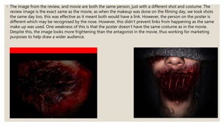◦ The image from the review, and movie are both the same person, just with a different shot and costume. The
review image is the exact same as the movie, as when the makeup was done on the filming day, we took shots
the same day too, this was effective as it meant both would have a link. However, the person on the poster is
different which may be recognised by the nose. However, this didn’t prevent links from happening as the same
make up was used. One weakness of this is that the poster doesn’t have the same costume as in the movie.
Despite this, the image looks more frightening than the antagonist in the movie, thus working for marketing
purposes to help draw a wider audience.
 