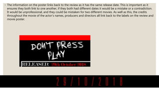 ◦ The information on the poster links back to the review as it has the same release date. This is important as it
ensures they both link to one another, if they both had different dates it would be a mistake or a contradiction.
It would be unprofessional, and they could be mistaken for two different movies. As well as this, the credits
throughout the movie of the actor’s names, producers and directors all link back to the labels on the review and
movie poster.
 