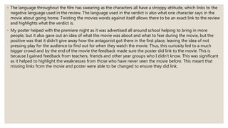 ◦ The language throughout the film has swearing as the characters all have a stroppy attitude, which links to the
negative language used in the review. The language used in the verdict is also what one character says in the
movie about going home. Twisting the movies words against itself allows there to be an exact link to the review
and highlights what the verdict is.
◦ My poster helped with the premiere night as it was advertised all around school helping to bring in more
people, but it also gave out an idea of what the movie was about and what to fear during the movie, but the
positive was that it didn't give away how the antagonist got there in the first place, leaving the idea of not
pressing play for the audience to find out for when they watch the movie. Thus, this curiosity led to a much
bigger crowd and by the end of the movie the feedback made sure the poster did link to the movie. This is
because I gained feedback from teachers, friends and other year groups who I didn't know. This was significant
as it helped to highlight the weaknesses from those who have never seen the movie before. This meant that
missing links from the movie and poster were able to be changed to ensure they did link.
 