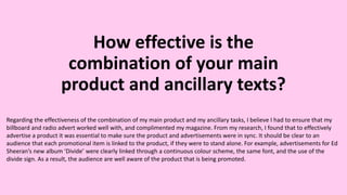 How effective is the
combination of your main
product and ancillary texts?
Regarding the effectiveness of the combination of my main product and my ancillary tasks, I believe I had to ensure that my
billboard and radio advert worked well with, and complimented my magazine. From my research, I found that to effectively
advertise a product it was essential to make sure the product and advertisements were in sync. It should be clear to an
audience that each promotional item is linked to the product, if they were to stand alone. For example, advertisements for Ed
Sheeran’s new album ‘Divide’ were clearly linked through a continuous colour scheme, the same font, and the use of the
divide sign. As a result, the audience are well aware of the product that is being promoted.
 