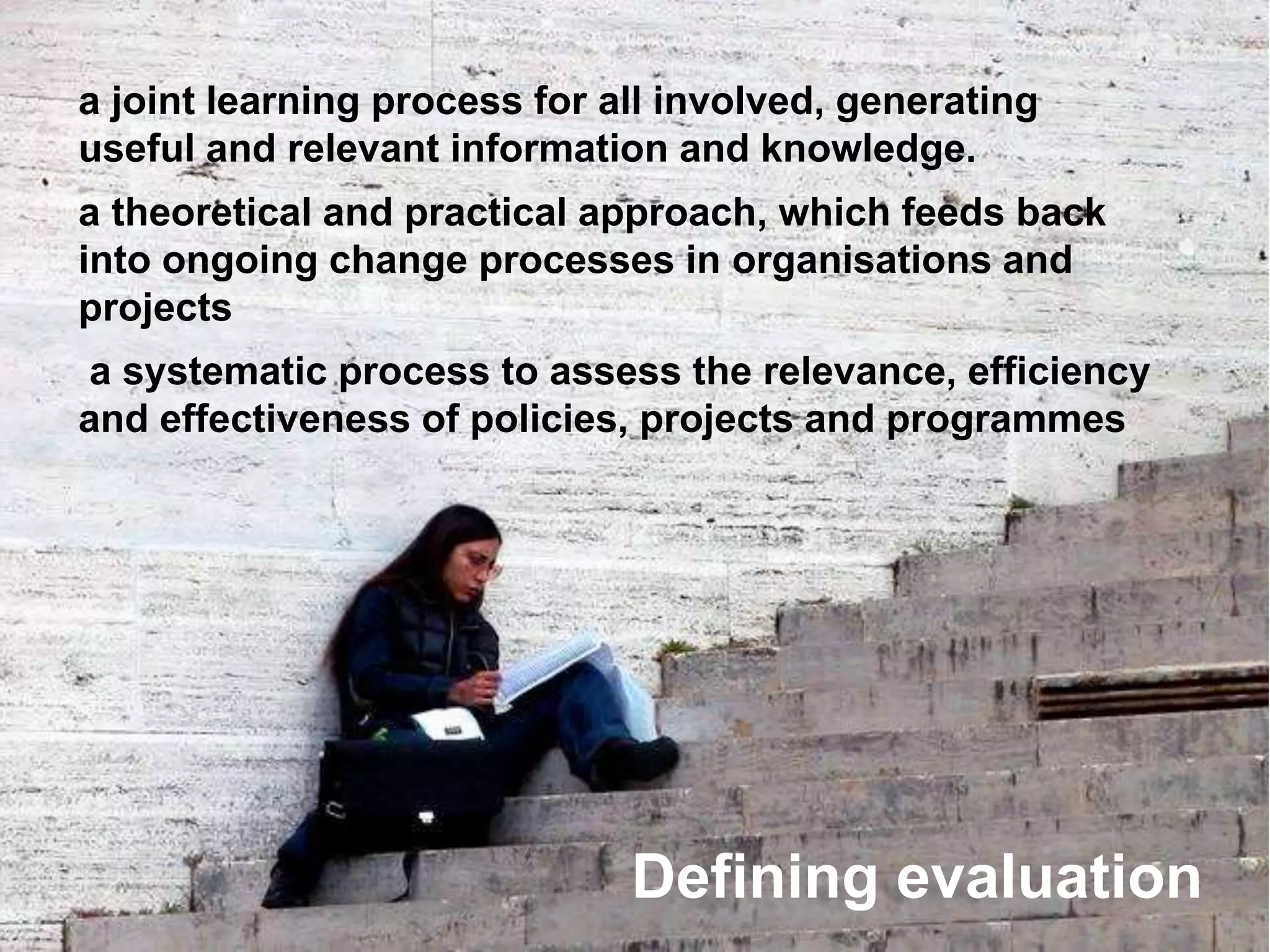 a joint learning process for all involved, generating
useful and relevant information and knowledge.
a theoretical and practical approach, which feeds back
into ongoing change processes in organisations and
projects
a systematic process to assess the relevance, efficiency
and effectiveness of policies, projects and programmes
Defining evaluation