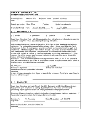 FINCA INTERNATIONAL, INC.
Performance Evaluation Form
Current position
date:
October 2012 Employee Name: Khosrov Akhundov
Branch and region: Head Office Position: Senior Internal Auditor
Evaluation Period From: January 01, 2013 To: July 01, 2013
[   ] PRE-EVALUATION
[  ] 90 day [ X ] 6 months [   ] Annual [   ] Other      
Supervisor: Complete Parts I & II of this evaluation form listing items as indicated and assigning
each item a weighted value. Do not complete scoring at this time.
Any number of items may be listed in Part I or II. Each item is given a weighted value by the
supervisor. The total weighted value of all items listed in Part I should equal 40 and in Part II
should equal 35. Part III encompasses general work habits and characteristics that apply to all
employees. The total weighted value for Part III is 25. Supervisor to review the entire form
with the employee upon completion. The percentage of salary increase will be based on the
scoring table in effect at the time of the actual evaluation (and not the pre-evaluation). FINCA
reserves the right to conduct a performance evaluation in advance of the above date and to
reissue a new pre-evaluation form.
Employee: I have reviewed the performance requirements in Parts I, II and III and agree that
they are the standards by which I will be evaluated during the next performance period. (Form is
in effect even if employee fails to acknowledge).
Kh. Akhundov July 02, 2013
Employee’s Signature Date of pre-evaluation
Pre-evaluation author, evaluator’s name and
signature______________________________________________________________________
A copy of this pre-evaluation form should be given to the employee. The original copy should be
returned to line manager
[   ] EVALUATION
Supervisor: Complete scoring on Parts I, II and III. Supervisor and Division Director to sign
back of form upon completion of scoring. Submit to Human Resources for review and
processing. Upon approval, review with employee and obtain employee signature.
Employee: I have reviewed my evaluation in detail and have discussed it with my supervisor. I
have written any comments in the Employee Comment Section.
Employee’s
Signature:
Kh. Akhundov Date of Evaluation July 02, 2013
Pre-evaluation author , evaluator’s name and
signature______________________________________________________________________
 