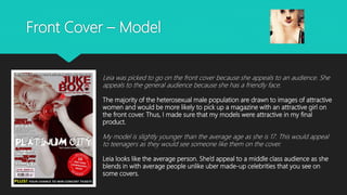 Front Cover – Model
Leia was picked to go on the front cover because she appeals to an audience. She
appeals to the general audience because she has a friendly face.
The majority of the heterosexual male population are drawn to images of attractive
women and would be more likely to pick up a magazine with an attractive girl on
the front cover. Thus, I made sure that my models were attractive in my final
product.
My model is slightly younger than the average age as she is 17. This would appeal
to teenagers as they would see someone like them on the cover.
Leia looks like the average person. She’d appeal to a middle class audience as she
blends in with average people unlike uber made-up celebrities that you see on
some covers.
 