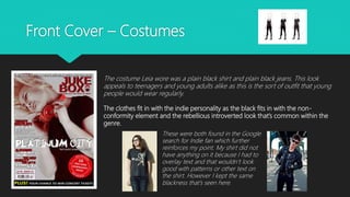 Front Cover – Costumes
The costume Leia wore was a plain black shirt and plain black jeans. This look
appeals to teenagers and young adults alike as this is the sort of outfit that young
people would wear regularly.
The clothes fit in with the indie personality as the black fits in with the non-
conformity element and the rebellious introverted look that’s common within the
genre.
These were both found in the Google
search for Indie fan which further
reinforces my point. My shirt did not
have anything on it because I had to
overlay text and that wouldn’t look
good with patterns or other text on
the shirt. However I kept the same
blackness that’s seen here.
 