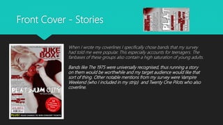 Front Cover - Stories
When I wrote my coverlines I specifically chose bands that my survey
had told me were popular. This especially accounts for teenagers. The
fanbases of these groups also contain a high saturation of young adults.
Bands like The 1975 were universally recognised, thus running a story
on them would be worthwhile and my target audience would like that
sort of thing. Other notable mentions from my survey were Vampire
Weekend (who I included in my strip) and Twenty One Pilots who also
coverline.
 