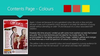 Contents Page - Colours
Again, I chose red because it’s not a gendered colour like pink or blue and also
because it was such a powerful colour, because it can keep the attention of young
people without alienating an older T.A and because it’s a colour associated with
rebellion.
However, this time around, I ended up with some more washed out reds that looked
very pink. This is more feminine and not ideal for my mostly male T.A. To
accommodate for the lighter portions of the image, I added in yellows and oranges
so that there was a more full spectrum of colours to outweigh the pink.
The yellow is also a very powerful colour and would appeal to a young audience for
the same reason that the red would – it can attract and keep their attention.
 