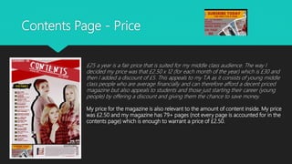 Contents Page - Price
£25 a year is a fair price that is suited for my middle class audience. The way I
decided my price was that £2.50 x 12 (for each month of the year) which is £30 and
then I added a discount of £5. This appeals to my T.A as it consists of young middle
class people who are average financially and can therefore afford a decent priced
magazine but also appeals to students and those just starting their career (young
people) by offering a discount and giving them the chance to save money.
My price for the magazine is also relevant to the amount of content inside. My price
was £2.50 and my magazine has 79+ pages (not every page is accounted for in the
contents page) which is enough to warrant a price of £2.50.
 