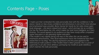 Contents Page - Poses
I made sure that I embodied the indie personality here with the confidence in the
stance. Hands on hips shows confidence and dominance in one of the most obvious
and emphasized ways possible. Becky having her hands by her sides shows open
body language – she seems relaxed and casual – which portrays her as confident.
Eve has her hand below her chin, which makes her look more intelligent, as if she’s
thinking. This would appeal to my audience as they have mostly either completed
higher education or are attending higher education.
If the model is very slightly facing one way or the other, this can be used to
emphasize attractiveness. Their facial expressions mirror the invitational face that I
researched on my blog. This alluring expression and this pose appeal to the
heterosexual male audience. If the models head is tilted upwards, this is a pose of
superiority. It can also show defiance, portraying my model as quite rebellious,
which matches the indie personality.
 