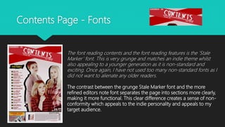 Contents Page - Fonts
The font reading contents and the font reading features is the ‘Stale
Marker’ font. This is very grunge and matches an indie theme whilst
also appealing to a younger generation as it is non-standard and
exciting. Once again, I have not used too many non-standard fonts as I
did not want to alienate any older readers.
The contrast between the grunge Stale Marker font and the more
refined editors note font separates the page into sections more clearly,
making it more functional. This clear difference creates a sense of non-
conformity which appeals to the indie personality and appeals to my
target audience.
 