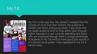 My T.A:
My T.A is indie pop fans. My research revealed that this
consists of more men then women. My audience is
middle class teens and young adults. I also know that
my target audience tend to have either been through
higher education or are currently attending and those
who are employed (though there is a large percentage
of students in my T.A) tend to have good jobs and be a
of a decent social grade. I have appealed to my T.A in
various ways.
 