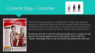 Contents Page - Costumes
The flannel would appeal to a middle/upper middle class audience
because it’s casual and they look like the average middle-class person.
It looks like the sort of outfit a teen or a young adult would wear on a
day to day basis, thus they’d be able to relate to what’s being shown.
The flannel also fits in with the indie personality as it is a staple of indie
fashion and would appeal to fans of the genre. It fits in with the
‘hipster’ stereotype that is most commonly associated with indie fans.
 