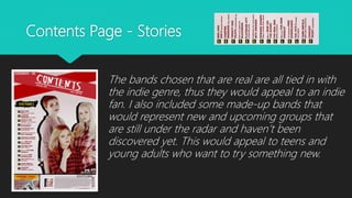 Contents Page - Stories
The bands chosen that are real are all tied in with
the indie genre, thus they would appeal to an indie
fan. I also included some made-up bands that
would represent new and upcoming groups that
are still under the radar and haven’t been
discovered yet. This would appeal to teens and
young adults who want to try something new.
 