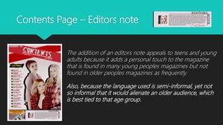 Contents Page – Editors note
The addition of an editors note appeals to teens and young
adults because it adds a personal touch to the magazine
that is found in many young peoples magazines but not
found in older peoples magazines as frequently.
Also, because the language used is semi-informal, yet not
so informal that it would alienate an older audience, which
is best tied to that age group.
 