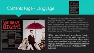 Contents Page - Language
Throughout my magazine, I paid attention to
language and register. I used a direct mode of
address to talk to an audience directly and make it
seem more personal. This is especially effective with
teenagers who enjoy this personal feel. As your T.A
gets older, they expect a more formal magazine so I
monitored my use of language formality.
Whilst I was relatively chatty and informal, I made
sure that I never sounded like a kids magazine. To do
this, I avoided acronyms and immure slang – which
can be seen used in kids magazines. I also looked at
language and register on other magazines (different
and similar to my own) to see what appealed to
audiences.
 