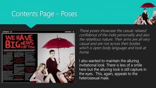 Contents Page - Poses
These poses showcase the casual, relaxed
confidence of the indie personality and also
the rebellious nature. Their arms are all very
casual and are not across their bodies
which is open body language and look at
home.
I also wanted to maintain the alluring
invitational look. There is less of a smile
here but the alluring look is still capture in
the eyes. This, again, appeals to the
heterosexual male.
 