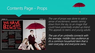 Contents Page - Props
The use of props was done to add a
sense of excitement, sweets raining
down from the sky, to an image that
could have potentially ended up bland.
This appeals to teens and young adults.
The use of an umbrella connects with
the average, middle class audience as
it’s a common household item that is
seen everyday and everyone owns.
 