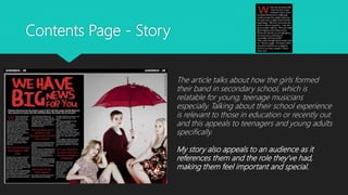 Contents Page - Story
The article talks about how the girls formed
their band in secondary school, which is
relatable for young, teenage musicians
especially. Talking about their school experience
is relevant to those in education or recently out
and this appeals to teenagers and young adults
specifically.
My story also appeals to an audience as it
references them and the role they’ve had,
making them feel important and special.
 