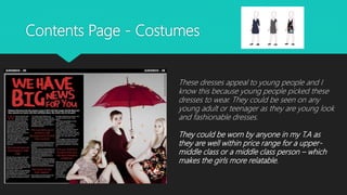 Contents Page - Costumes
These dresses appeal to young people and I
know this because young people picked these
dresses to wear. They could be seen on any
young adult or teenager as they are young look
and fashionable dresses.
They could be worn by anyone in my T.A as
they are well within price range for a upper-
middle class or a middle class person – which
makes the girls more relatable.
 