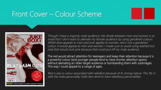 Front Cover – Colour Scheme
Though I have a majority male audience, the divide between men and women is so
small that I don’t want to alienate my female audience by using gendered colours.
Whilst blue appeals to men and pink applies to women, red is not a gendered
colour. It would appeal to men and women. I made sure to avoid using washed out
reds that would look pink because that could put off my male audience.
The red would attract attention for teenagers and keep their attention because it is
a powerful colour (and younger people tend to have shorter attention spans)
without alienating an older target audience or bombarding them with subimages.
This way I could appeal to a range of ages.
Red is also a colour associated with rebellion because of its strong nature. This fits in
with the indie personality. Indie fans tend to have rebellious personalities.
 