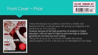 Front Cover – Price
I knew that because my audience came from a middle class
background that I could get away with pricing my magazine a fair
amount as my T.A is not poor.
However, because of the high proportion of students in higher
education, I did not want to make my price too high as students
generally do not have too much money.
Taking into account my T.A consists of middle class young
adults/students, £2.50 is a fair price as it is affordable but not cheap.
 