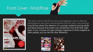 Front Cover –Shot/Pose
The action shot on the front cover would appeal to men as they are
stereotyped to like action and excitement and this shot is very exciting.
It would also attract the attention of a younger audience (young adults
and teens) because they prefer over-excitement more than their older
peers. If you compare younger peoples magazines to those targeted at
older people, you can see the clear difference.
 
