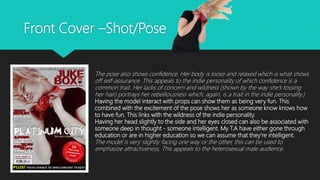 Front Cover –Shot/Pose
The pose also shows confidence. Her body is loose and relaxed which is what shows
off self-assurance. This appeals to the indie personality of which confidence is a
common trait. Her lacks of concern and wildness (shown by the way she’s tossing
her hair) portrays her rebelliousness which, again, is a trait in the indie personality.)
Having the model interact with props can show them as being very fun. This
combined with the excitement of the pose shows her as someone know knows how
to have fun. This links with the wildness of the indie personality.
Having her head slightly to the side and her eyes closed can also be associated with
someone deep in thought - someone intelligent. My T.A have either gone through
education or are in higher education so we can assume that they’re intelligent.
The model is very slightly facing one way or the other, this can be used to
emphasize attractiveness. This appeals to the heterosexual male audience.
 