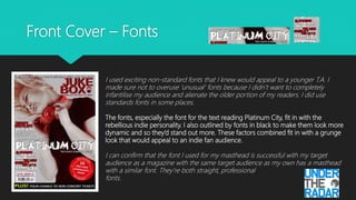 Front Cover – Fonts
I used exciting non-standard fonts that I knew would appeal to a younger T.A. I
made sure not to overuse ‘unusual’ fonts because I didn’t want to completely
infantilise my audience and alienate the older portion of my readers. I did use
standards fonts in some places.
The fonts, especially the font for the text reading Platinum City, fit in with the
rebellious indie personality. I also outlined by fonts in black to make them look more
dynamic and so they’d stand out more. These factors combined fit in with a grunge
look that would appeal to an indie fan audience.
I can confirm that the font I used for my masthead is successful with my target
audience as a magazine with the same target audience as my own has a masthead
with a similar font. They’re both straight, professional
fonts.
 