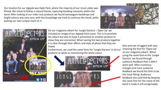 On our magazine advert for ‘Jungle Doctors – Open Up’ we
included an image of our digipak front cover. This is to promote
the album but also to have it presented on another product to
show they are connected. When seeing the two products together
it is clear through their affects and style of photo that they are
linked.
Furthermore, we used the same fonts for ‘Jungle Doctors’ in all our
products as while as maintaining the white colour.
One area we struggled with was
choosing the font for ‘Open Up’
on our magazine advert. When
using the same font as the ‘Jungle
Doctors’ we found through
audience feedback that is didn’t
work well. After numerous
changes and more audience
feedback we found this font to be
the most fitting. Audience
feedback also said that by keeping
the same font for the name of the
band it made it still recognisable.
Our location for our digipak was Hyde Park, where the majority of our music video was
filmed. We chose to follow a natural theme, capturing bonding moments within the
band. After looking at our indie-rock products we found extravagant backdrops and
bright colours was very rare; with this knowledge we tried to continue this trend, while
putting our own unique mark on it.
 
