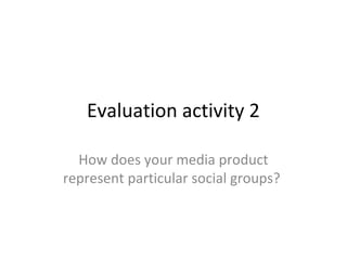 Evaluation activity 2
How does your media product
represent particular social groups?
 