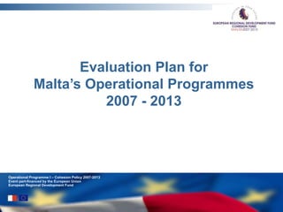 Operational Programme I – Cohesion Policy 2007-2013
Event part-financed by the European Union
European Regional Development Fund
Evaluation Plan for
Malta’s Operational Programmes
2007 - 2013
 