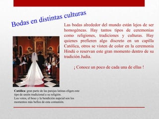 Las bodas alrededor del mundo están lejos de ser
                                          homogéneas. Hay tantos tipos de ceremonias
                                          como religiones, tradiciones y culturas. Hay
                                          quienes prefieren algo discreto en un capilla
                                          Católica, otros se visten de color en la ceremonia
                                          Hindú o reservan este gran momento dentro de su
                                          tradición Judía.

                                                  ¡ Conoce un poco de cada una de ellas !




Católica: gran parte de las parejas latinas eligen este
tipo de unión tradicional a su religión.
Los votos, el beso y la bendición nupcial son los
momentos más bellos de esta comunión.
 