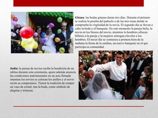 Gitana: las bodas gitanas duran tres días. Durante el primero
                                                    se realiza la prueba del pañuelo o de las tres rosas donde se
                                                    comprueba la virginidad de la novia. El segundo día se llevan a
                                                    cabo la boda y el banquete. En este momento la pareja baila, la
                                                    novia en los brazos del novio, mientras lo hombres ofrecen
                                                    billetes a la pareja y la mujeres entregan claveles a los
                                                    hombres. El tercer día se comienza a primera hora de la
                                                    mañana la fiesta de la sardina, un nuevo banquete en el que
                                                    participa su comunidad.




Judía: la pareja de novios recibe la bendición de un
rabino durante esta ceremonia, quien además anuncia
las condiciones matrimoniales en un acta firmada
mientras los novios se colocan los anillos y el novio
recita su compromiso. Tienen la tradición de romper
un vaso de cristal, tras la boda, como símbolo de
alegrías y tristezas.
 