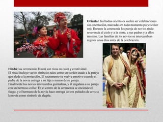 Oriental: las bodas orientales suelen ser celebraciones
                                                              sin ostentación, marcadas en todo momento por el color
                                                              rojo Durante la ceremonia los pareja de novios rinde
                                                              reverencia al cielo y a la tierra, a sus padres y a ellos
                                                              mismos. Las familias de los novios se intercambian
                                                              regalos unos días antes de la celebración.




Hindú: las ceremonias Hindú son ricas en color y creatividad.
El ritual incluye varios símbolos tales como un cordón atado a la pareja
que alude a la protección. El sacramento se vuelve emotivo cuando el
padre de la novia entrega a su hija a manos de su pareja.
Finalmente los novios intercambia guirnaldas, y él engalana a su pareja
con un hermoso collar. En el centro de la ceremonia se enciende el
fuego, y el hermano de la novia hace entrega de tres puñados de arroz a
la novia como símbolo de alegría.
 