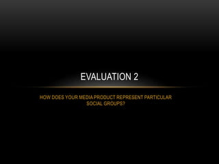 HOW DOES YOUR MEDIA PRODUCT REPRESENT PARTICULAR
SOCIAL GROUPS?
EVALUATION 2
 