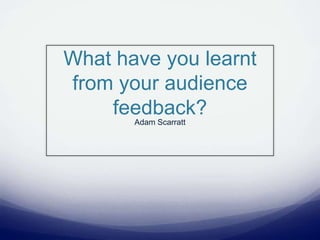 What have you learnt from your audience feedback? Adam Scarratt 