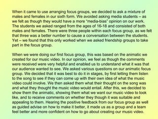 When it came to use arranging focus groups, we decided to ask a mixture of males and females in our sixth form. We avoided asking media students – as we felt as though they would have a more “media-bias” opinion on our work. The students we asked ranged from the ages of 16-18 and consisted of both males and females. There were three people within each focus group, as we felt that three was a better number to cause a conversation between the students. Yet – we found that this only worked when we asked friendship groups to take part in the focus group.  When we were doing our first focus group, this was based on the animatic we created for our music video. In our opinion, we feel as though the comments were received were very helpful and enabled us to understand what it was that our audience wanted to see. We asked various questions on our animatic focus group. We decided that it was best to do it in stages, by first letting them listen to the song to see if they can come up with their own idea of what the music video could involve. We then asked them what their thought on the song was and what they thought the music video would entail. After this, we decided to show them the animatic, showing them what we want our music video to look like, and to receive comments on whether they though it was suitable and appealing to them. Hearing the positive feedback from our focus group as well as guided advise on how to make it better, it made us as a group and a team feel better and more confident on how to go about creating our music video.  