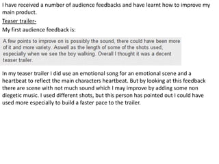 I have received a number of audience feedbacks and have learnt how to improve my
main product.
Teaser trailer-
My first audience feedback is:




In my teaser trailer I did use an emotional song for an emotional scene and a
heartbeat to reflect the main characters heartbeat. But by looking at this feedback
there are scene with not much sound which I may improve by adding some non
diegetic music. I used different shots, but this person has pointed out I could have
used more especially to build a faster pace to the trailer.
 