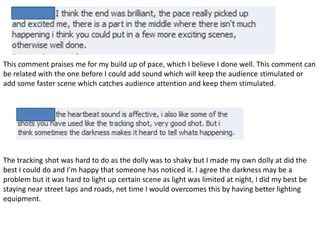 This comment praises me for my build up of pace, which I believe I done well. This comment can
be related with the one before I could add sound which will keep the audience stimulated or
add some faster scene which catches audience attention and keep them stimulated.




The tracking shot was hard to do as the dolly was to shaky but I made my own dolly at did the
best I could do and I’m happy that someone has noticed it. I agree the darkness may be a
problem but it was hard to light up certain scene as light was limited at night, I did my best be
staying near street laps and roads, net time I would overcomes this by having better lighting
equipment.
 