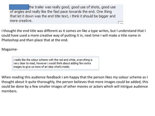 I thought the end title was different as it comes on like a type writes, but I understand that I
could have used a more creative way of putting it in, next time I will make a title name in
Photoshop and then place that at the end.

Magazine-




When reading this audience feedback I am happy that the person likes my colour scheme as I
thought about it quite thoroughly, the person believes that more images could be added, this
could be done by a few smaller images of other movies or actors which will intrigue audience
members.
 