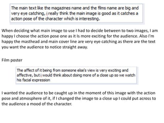 When deciding what main image to use I had to decide between to two images, I am
happy I choose the action pose one as it Is more exciting for the audience. Also I'm
happy the masthead and main cover line are very eye catching as there are the text
you want the audience to notice straight away.

Film poster




I wanted the audience to be caught up in the moment of this image with the action
pose and atmosphere of it, if I changed the image to a close up I could put across to
the audience a mood of the character.
 
