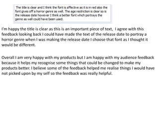 I'm happy the title is clear as this is an important piece of text, I agree with this
feedback looking back I could have made the text of the release date to portray a
horror genre when I was making the release date I choose that font as I thought it
would be different.

Overall I am very happy with my products but I am happy with my audience feedback
because it helps my recognise some things that could be changed to make my
products better. I believe some of the feedback helped me realise things I would have
not picked upon by my self so the feedback was really helpful.
 